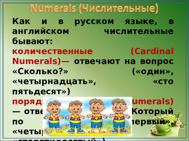 Как и в русском языке, в английском числительные бывают: количественные (Cardinal Numerals)— отвечают на вопрос «Сколько?» («один», «четырнадцать», «сто пятьдесят») порядковые (Ordinal Numerals) — отвечают на вопрос «Который по счету?» («первый», «четырнадцатый», «стопятидесятый»)