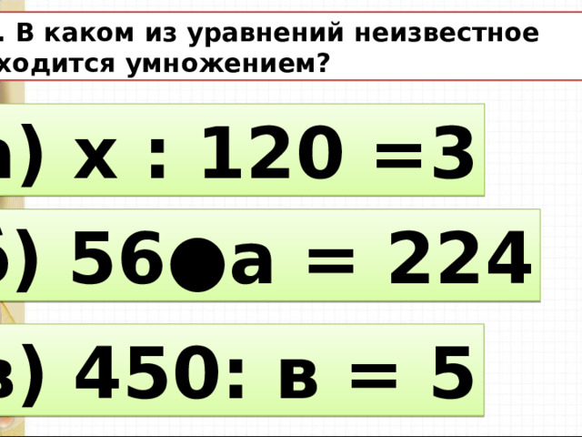 12. В каком из уравнений неизвестное находится умножением? а) х : 120 =3 б) 56●а = 224 в) 450: в = 5