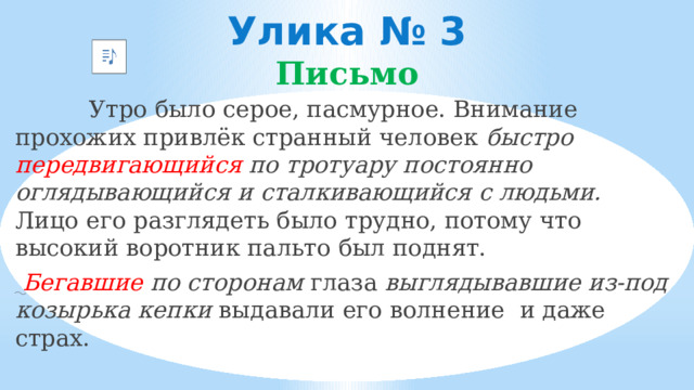 Улика № 3  Письмо  Утро было серое, пасмурное. Внимание прохожих привлёк странный человек быстро передвигающийся по тротуару постоянно оглядывающийся и сталкивающийся с людьми. Лицо его разглядеть было трудно, потому что высокий воротник пальто был поднят.  Бегавшие по сторонам глаза выглядывавшие из-под козырька кепки выдавали его волнение и даже страх.  