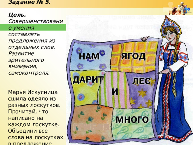 Задание № 5.   Цель. Совершенствование умения составлять предложения из отдельных слов. Развитие зрительного внимания, самоконтроля.   Марья Искусница сшила одеяло из разных лоскутков. Прочитай, что написано на каждом лоскутке. Объедини все слова на лоскутках в предложение.