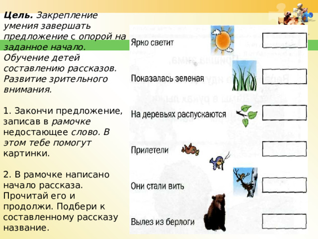 Задание №6.  Цель. Закрепление умения завершать предложе­ние с опорой на заданное начало. Обучение детей составлению рассказов. Развитие зрительного внимания.   1. Закончи предложение, записав в рамочке недостающее слово. В этом тебе помогут картинки.   2. В рамочке написано начало рассказа. Прочитай его и продолжи. Подбери к составленному рассказу название.