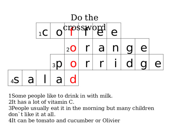 Do the crossword 1 c 4 s   o f   a   f 2 o 3 p   l   e   r   a   o   e   a   d   r   r   n   i   g   d   e   g   e  1Some people like to drink in with milk. 2It has a lot of vitamin C. 3People usually eat it in the morning but many children don`t like it at all. 4It can be tomato and cucumber or Olivier