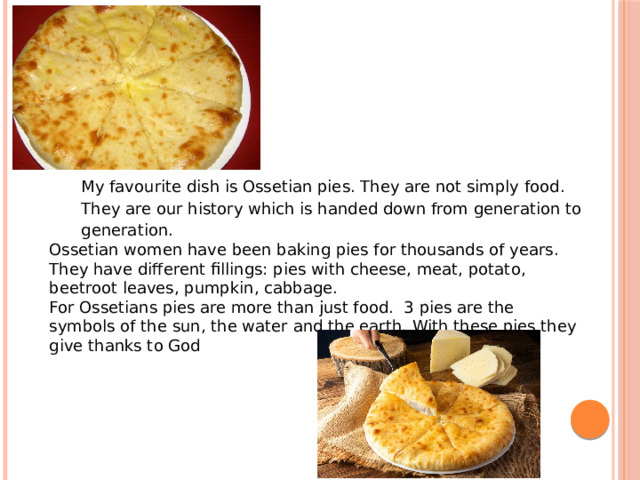 My favourite dish is Ossetian pies. They are not simply food. They are our history which is handed down from generation to generation. Ossetian women have been baking pies for thousands of years. They have different fillings: pies with cheese, meat, potato, beetroot leaves, pumpkin, cabbage. For Ossetians pies are more than just food. 3 pies are the symbols of the sun, the water and the earth. With these pies they give thanks to God