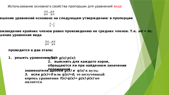 проводится в два этапа:  1.  решить уравнение f(x)· Использование основного свойства пропорции для уравнений вида  Решение уравнений основано на следующем утверждении: в пропорции  произведение крайних членов равно произведению ее средних членов. Т.е. ad = bc. Решение уравнения вида   q(x)= g(x)·p(x) ; 2.  выяснить для каждого корня, обращаются ли при найденном заначении переменной знаменатели дробей g(x) и q(x) в нуль; 3.  если g(x)=0 или q(x)=0, то полученный корень уравнения f(x)·q(x)= g(x)·p(x) не является