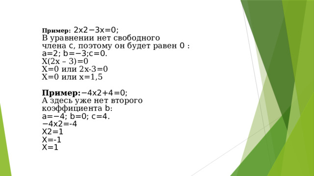 Пример:  2 x 2−3 x =0; В уравнении нет свободного члена  c , поэтому он будет равен  0 : a =2; b =−3; c =0. Х(2х – 3)=0 Х=0 или 2х-3=0 Х=0 или х=1,5 Пример: −4 x 2+4=0; А здесь уже нет второго коэффициента  b : a =−4; b =0; c =4 . − 4 x 2=-4 X 2=1 Х=-1 Х=1