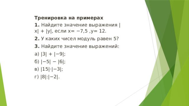Тренировка на примерах 1.  Найдите значение выражения  | x | + | y | , если  x = −7,5 , y = 12. 2.  У каких чисел модуль равен  5 ? 3.  Найдите значение выражений: а)  |3| + |−9|; б)  |−5| − |6|; в)  |15| ⋅ | − 3|; г)  |8|:|−2| .