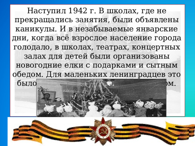 Наступил 1942 г. В школах, где не прекращались занятия, были объявлены каникулы. И в незабываемые январские дни, когда всё взрослое население города голодало, в школах, театрах, концертных залах для детей были организованы новогодние елки с подарками и сытным обедом. Для маленьких ленинградцев это было настоящим большим праздником.