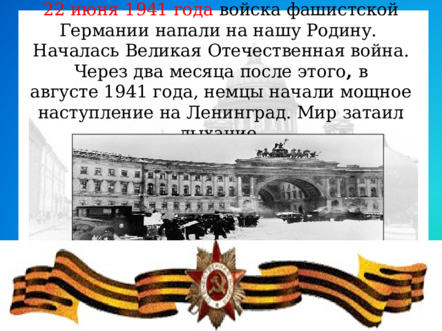 22 июня 1941 года войска фашистской Германии напали на нашу Родину. Началась Великая Отечественная война. Через два месяца после этого ,  в августе 1941 года, немцы начали мощное наступление на Ленинград. Мир затаил дыхание. .