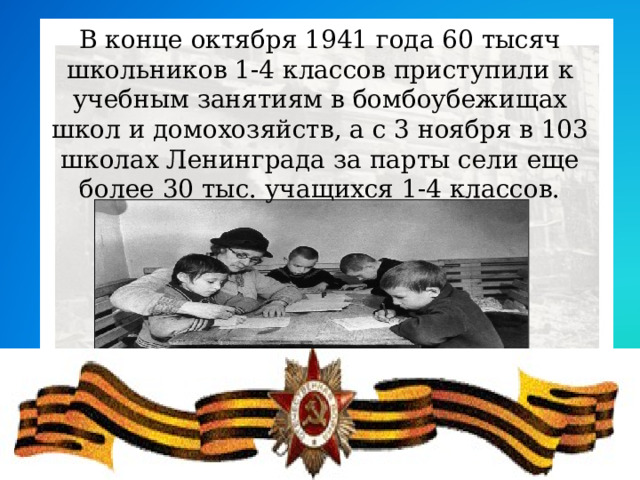 В конце октября 1941 года 60 тысяч школьников 1-4 классов приступили к учебным занятиям в бомбоубежищах школ и домохозяйств, а с 3 ноября в 103 школах Ленинграда за парты сели еще более 30 тыс. учащихся 1-4 классов.