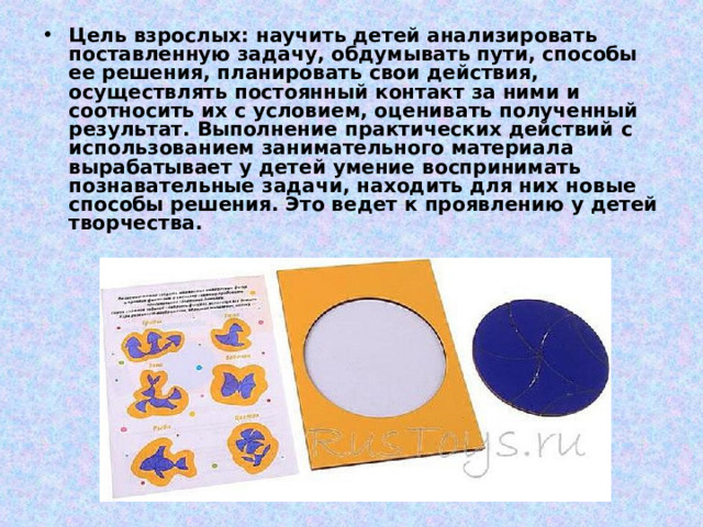 Цель взрослых: научить детей анализировать поставленную задачу, обдумывать пути, способы ее решения, планировать свои действия, осуществлять постоянный контакт за ними и соотносить их с условием, оценивать полученный результат. Выполнение практических действий с использованием занимательного материала вырабатывает у детей умение воспринимать познавательные задачи, находить для них новые способы решения. Это ведет к проявлению у детей творчества.