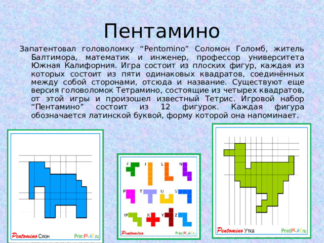 Пентамино Запатентовал головоломку “Pentomino” Соломон Голомб, житель Балтимора, математик и инженер, профессор университета Южная Калифорния. Игра состоит из плоских фигур, каждая из которых состоит из пяти одинаковых квадратов, соединённых между собой сторонами, отсюда и название. Существуют еще версия головоломок Тетрамино, состоящие из четырех квадратов, от этой игры и произошел известный Тетрис. Игровой набор “Пентамино” состоит из 12 фигурок. Каждая фигура обозначается латинской буквой, форму которой она напоминает.