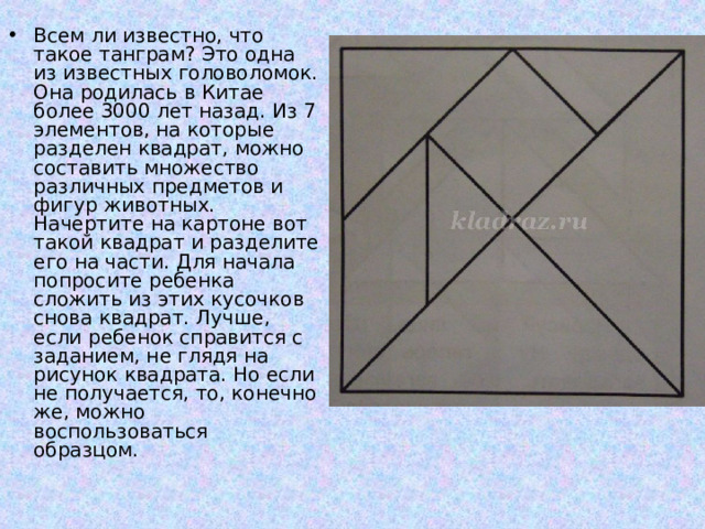 Всем ли известно, что такое танграм? Это одна из известных головоломок. Она родилась в Китае более 3000 лет назад. Из 7 элементов, на которые разделен квадрат, можно составить множество различных предметов и фигур животных.  Начертите на картоне вот такой квадрат и разделите его на части. Для начала попросите ребенка сложить из этих кусочков снова квадрат. Лучше, если ребенок справится с заданием, не глядя на рисунок квадрата. Но если не получается, то, конечно же, можно воспользоваться образцом. 