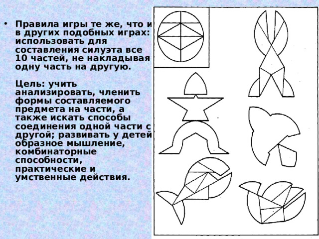 Правила игры те же, что и в других подобных играх: использовать для составления силуэта все 10 частей, не накладывая одну часть на другую.   Цель: учить анализировать, членить формы составляемого предмета на части, а также искать способы соединения одной части с другой; развивать у детей образное мышление, комбинаторные способности, практические и умственные действия.