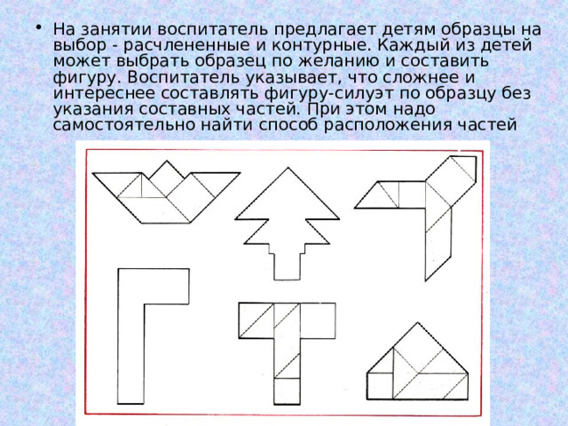 На занятии воспитатель предлагает детям образцы на выбор - расчлененные и контурные. Каждый из детей может выбрать образец по желанию и составить фигуру. Воспитатель указывает, что сложнее и интереснее составлять фигуру-силуэт по образцу без указания составных частей. При этом надо самостоятельно найти способ расположения частей