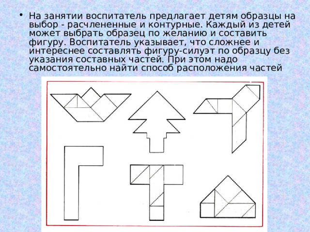 На занятии воспитатель предлагает детям образцы на выбор - расчлененные и контурные. Каждый из детей может выбрать образец по желанию и составить фигуру. Воспитатель указывает, что сложнее и интереснее составлять фигуру-силуэт по образцу без указания составных частей. При этом надо самостоятельно найти способ расположения частей