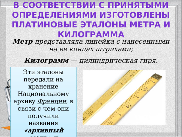 В соответствии с принятыми определениями изготовлены платиновые эталоны метра и килограмма   Метр представляла линейка с нанесенными на ее концах штрихами; Килограмм — цилиндрическая гиря. Эти эталоны передали на хранение Национальному архиву Франции , в связи с чем они получили названия «архивный метр» и «архивный килограмм».