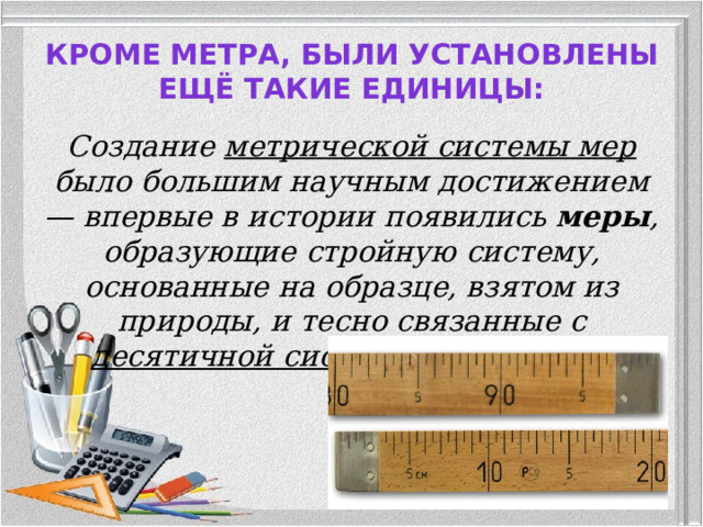 Кроме метра, были установлены ещё такие единицы:   Создание метрической системы мер было большим научным достижением — впервые в истории появились меры , образующие стройную систему, основанные на образце, взятом из природы, и тесно связанные с десятичной системой счисления.