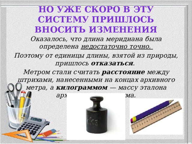 Но уже скоро в эту систему пришлось вносить изменения Оказалось, что длина меридиана была определена недостаточно точно. Поэтому от единицы длины, взятой из природы, пришлось отказаться . Метром стали считать расстояние между штрихами, нанесенными на концах архивного метра, а килограммом — массу эталона архивного килограмма.