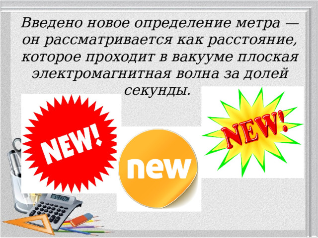 Введено новое определение метра — он рассматривается как расстояние, которое проходит в вакууме плоская электромагнитная волна за долей секунды.