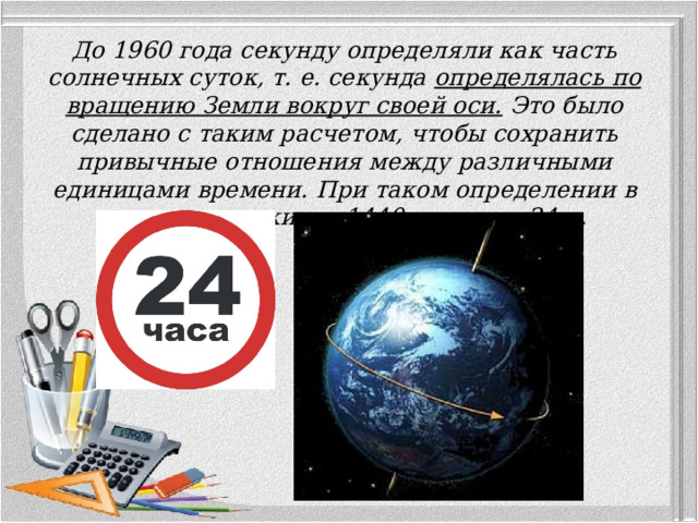 До 1960 года секунду определяли как часть солнечных суток, т. е. секунда определялась по вращению Земли вокруг своей оси. Это было сделано с таким расчетом, чтобы сохранить привычные отношения между различными единицами времени. При таком определении в сутках содержится 1440 мин, или 24 ч.