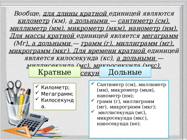 Вообще, для длины кратной единицей являются километр (км), а дольными — сантиметр (см), миллиметр (мм), микрометр (мкм), нанометр (нм). Для массы кратной единицей является мегаграмм (Мг ), а дольными — грамм (г), миллиграмм (мг), микрограмм (мкг). Для времени кратной единицей является килосекунда (кс), а дольными — миллисекунда (мс), микросекунда (мкс), наносекунда (не). Кратные Дольные