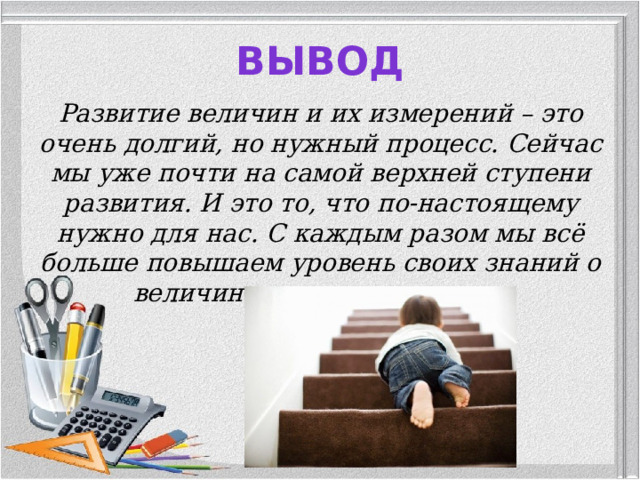 Вывод Развитие величин и их измерений – это очень долгий, но нужный процесс. Сейчас мы уже почти на самой верхней ступени развития. И это то, что по-настоящему нужно для нас. С каждым разом мы всё больше повышаем уровень своих знаний о величинах и их измерениях.