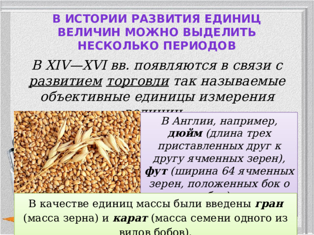 В истории развития единиц величин можно выделить несколько периодов   В XIV—XVI вв. появляются в связи с развитием  торговли так называемые объективные единицы измерения величин. В Англии, например, дюйм (длина трех приставленных друг к другу ячменных зерен), фут (ширина 64 ячменных зерен, положенных бок о бок).  В качестве единиц массы были введены гран (масса зерна) и карат (масса семени одного из видов бобов).