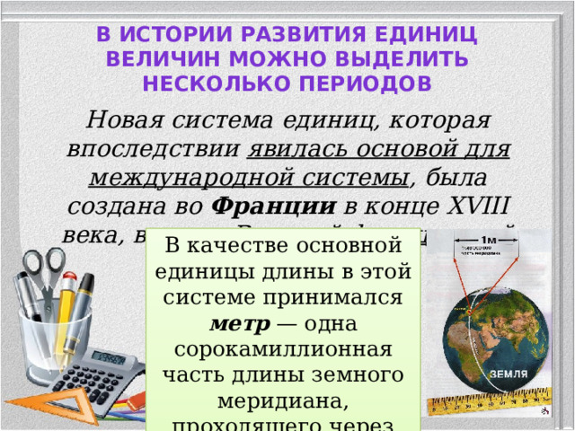 В истории развития единиц величин можно выделить несколько периодов   Новая система единиц, которая впоследствии явилась основой для международной системы , была создана во Франции в конце XVIII века, в эпоху Великой французской революции. В качестве основной единицы длины в этой системе принимался метр — одна сорокамиллионная часть длины земного меридиана, проходящего через Париж.