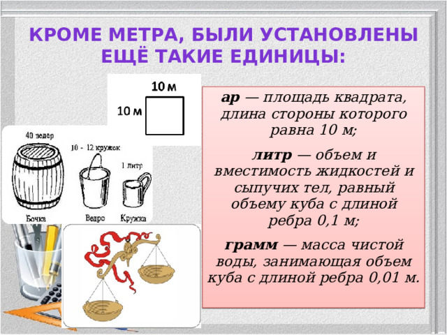 Кроме метра, были установлены ещё такие единицы:   ар — площадь квадрата, длина стороны которого равна 10 м; литр — объем и вместимость жидкостей и сыпучих тел, равный объему куба с длиной ребра 0,1 м; грамм — масса чистой воды, занимающая объем куба с длиной ребра 0,01 м.