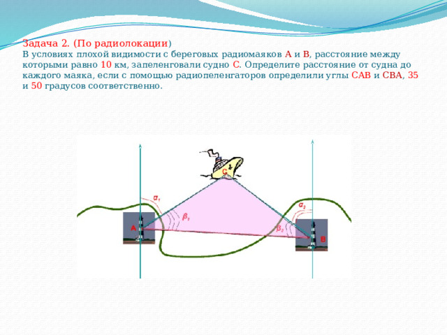 Задача 2. (По радиолокации )  В условиях плохой видимости с береговых радиомаяков А и В , расстояние между которыми равно 10 км, запеленговали судно С . Определите расстояние от судна до каждого маяка, если с помощью радиопеленгаторов определили углы САВ и СВА , 35 и 50 градусов соответственно.