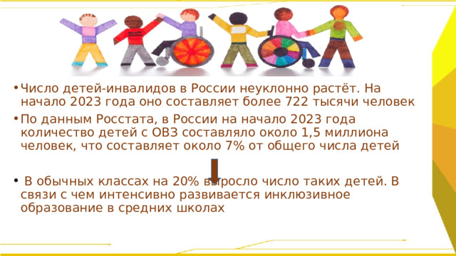 Число детей-инвалидов в России неуклонно растёт. На начало 2023 года оно составляет более 722 тысячи человек По данным Росстата, в России на начало 2023 года количество детей с ОВЗ составляло около 1,5 миллиона человек, что составляет около 7% от общего числа детей   В обычных классах на 20% выросло число таких детей. В связи с чем интенсивно развивается инклюзивное образование в средних школах