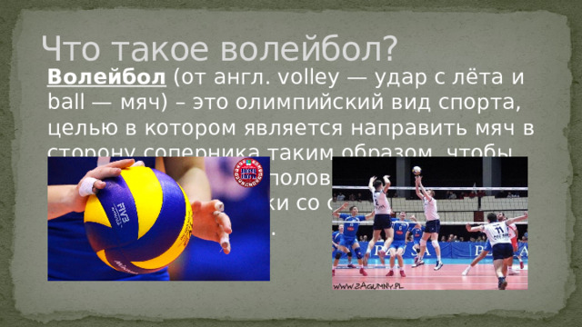 Что такое волейбол? Волейбол (от англ. volley — удар с лёта и ball — мяч) – это олимпийский вид спорта, целью в котором является направить мяч в сторону соперника таким образом, чтобы он приземлился на половине соперника или добиться ошибки со стороны игрока команды соперника.