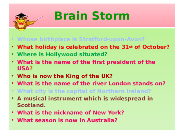 Brain Storm  Whose birthplace is Stratford-upon-Avon? What holiday is celebrated on the 31 st of October? Where is Hollywood situated? What is the name of the first president of the USA ? Who is now the King of the UK? What is the name of the river London stands on? What city is the capital of Northern Ireland? A musical instrument which is widespread in Scotland. What is the nickname of New York? What season is now in Australia?