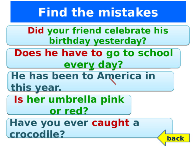Find the mistakes Do your friend celebrate his birthday yesterday? Did your friend celebrate his birthday yesterday? Has he go to school every day? Does he have to go to school every day? He has been to America in this year. He has been to America in this year. Is her umbrella pink or red? Her umbrella is pink or red? Have you ever to catch a crocodile? Have you ever caught a crocodile? back