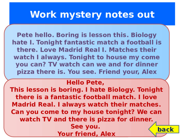 Work mystery notes out Pete hello. Boring is lesson this. Biology hate I. Tonight fantastic match a football is there. Love Madrid Real I. Matches their watch I always. Tonight to house my come you can? TV watch can we and for dinner pizza there is. You see. Friend your, Alex Hello Pete, This lesson is boring. I hate Biology. Tonight there is a fantastic football match. I love Madrid Real. I always watch their matches. Can you come to my house tonight? We can watch TV and there is pizza for dinner. See you. Your friend, Alex back