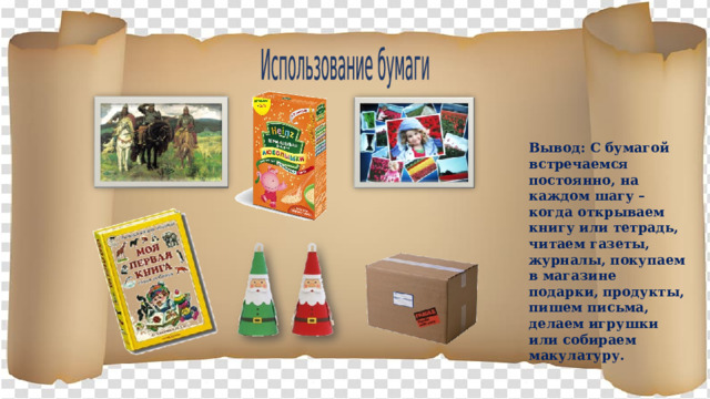 Использование бумаги Вывод: С бумагой встречаемся постоянно, на каждом шагу – когда открываем книгу или тетрадь, читаем газеты, журналы, покупаем в магазине подарки, продукты, пишем письма, делаем игрушки или собираем макулатуру.