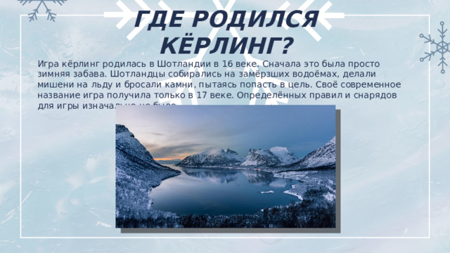 ГДЕ РОДИЛСЯ КЁРЛИНГ? Игра кёрлинг родилась в Шотландии в 16 веке. Сначала это была просто зимняя забава. Шотландцы собирались на замёрзших водоёмах, делали мишени на льду и бросали камни, пытаясь попасть в цель. Своё современное название игра получила только в 17 веке. Определённых правил и снарядов для игры изначально не было.