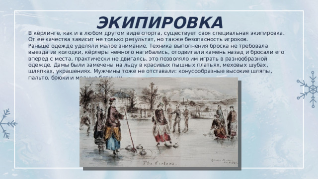 ЭКИПИРОВКА   В кёрлинге, как и в любом другом виде спорта, существует своя специальная экипировка. От ее качества зависит не только результат, но также безопасность игроков. Раньше одежде уделяли малое внимание. Техника выполнения броска не требовала выезда из колодки, кёрлеры немного нагибались, отодвигали камень назад и бросали его вперед с места, практически не двигаясь, это позволяло им играть в разнообразной одежде. Дамы были замечены на льду в красивых пышных платьях, меховых шубах, шляпках, украшениях. Мужчины тоже не отставали: конусообразные высокие шляпы, пальто, брюки и модные ботинки