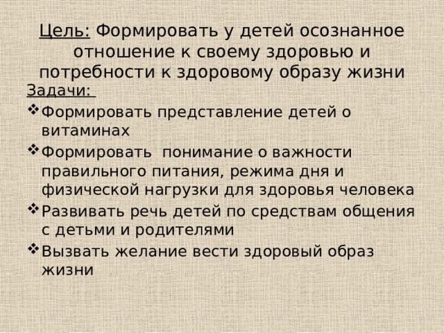 Цель: Формировать у детей осознанное отношение к своему здоровью и потребности к здоровому образу жизни Задачи: Формировать представление детей о витаминах Формировать понимание о важности правильного питания, режима дня и физической нагрузки для здоровья человека Развивать речь детей по средствам общения с детьми и родителями Вызвать желание вести здоровый образ жизни