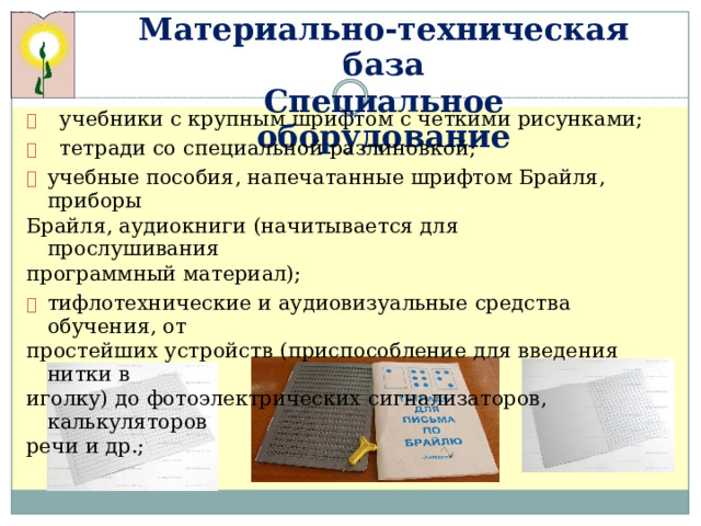 Мат е р и альн о -те х нич е ская  база С п ец и альное  об о руд о ван и е    уче б ники с кру п н ы м  шрифт о м  с ч е т к ими  рис у нками;    тетради  с о  с п ециальной  разли н овк о й;   учебн ы е  п о с обия,  напеч а т а н н ые  шриф т ом  Бра й ля,  пр и боры Брайля, ауд и о к ниги  ( н ачи т ы в ает с я для  пр о слушивания пр о граммный ма т е р иал);   тифло т ехнич е с к ие  и  ауди о визуаль н ые  средс т ва  обуче н ия, о т пр о с т ейших  у с тр о й с тв  (прис п о с обл е ние  для в в е де н ия  нит к и  в игол к у)  до ф о т оэлектри ч еских  с и гна л иза т ор о в,  к а лькуля т о р ов р е чи  и  др.;