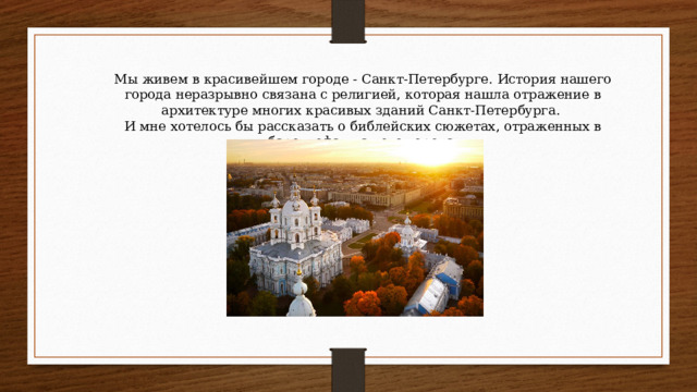 Мы живем в красивейшем городе - Санкт-Петербурге. История нашего города неразрывно связана с религией, которая нашла отражение в архитектуре многих красивых зданий Санкт-Петербурга. И мне хотелось бы рассказать о библейских сюжетах, отраженных в барельефах нашего города.