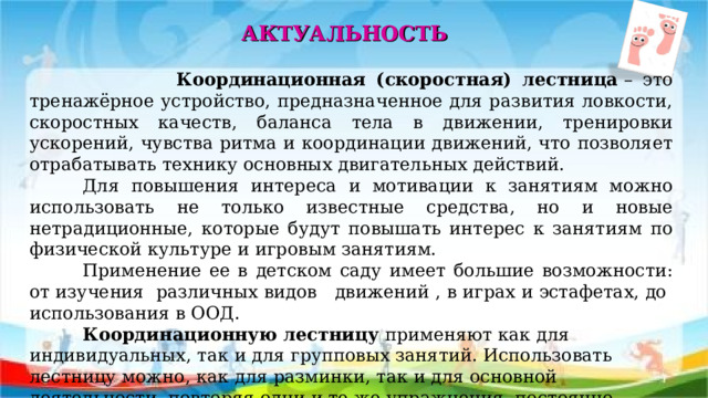 АКТУАЛЬНОСТЬ  Координационная (скоростная) лестница  – это тренажёрное устройство, предназначенное для развития ловкости, скоростных качеств, баланса тела в движении, тренировки ускорений, чувства ритма и координации движений, что позволяет отрабатывать технику основных двигательных действий.  Для повышения интереса и мотивации к занятиям можно использовать не только известные средства, но и новые нетрадиционные, которые будут повышать интерес к занятиям по физической культуре и игровым занятиям.  Применение ее в детском саду имеет большие возможности: от изучения различных видов движений , в играх и эстафетах, до использования в ООД.  Координационную лестницу  применяют как для индивидуальных, так и для групповых занятий. Использовать лестницу можно, как для разминки, так и для основной деятельности, повторяя одни и те же упражнения, постоянно увеличивая темп.