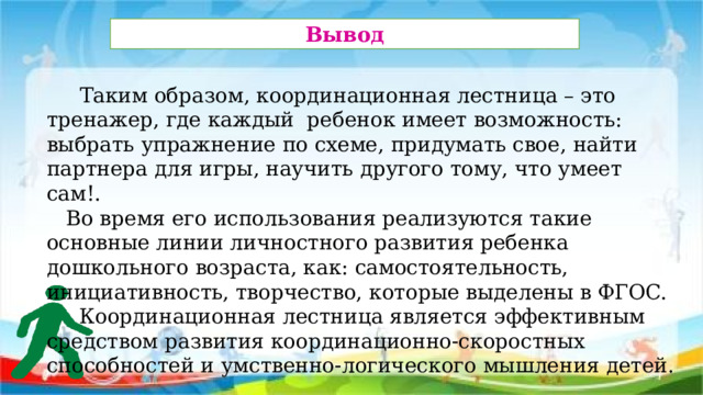 Вывод   Таким образом, координационная лестница – это тренажер, где каждый ребенок имеет возможность: выбрать упражнение по схеме, придумать свое, найти партнера для игры, научить другого тому, что умеет сам!.  Во время его использования реализуются такие основные линии личностного развития ребенка дошкольного возраста, как: самостоятельность, инициативность, творчество, которые выделены в ФГОС.  Координационная лестница является эффективным средством развития координационно-скоростных способностей и умственно-логического мышления детей.