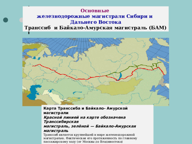 Основные железнодорожные магистрали Сибири и Дальнего Востока Транссиб и Байкало-Амурская магистраль (БАМ) Карта Транссиба и Байкало- Амурской магистрали  Красной линией на карте обозначена Транссибирская магистраль, зелёной — Байкало-Амурская магистраль Транссиб является крупнейшей в мире железнодорожной магистралью. Фактическая его протяженность по главному пассажирскому ходу (от Москвы до Владивостока) составляет  9288,2 километра  и по этому показателю она является самой длинной на планете.