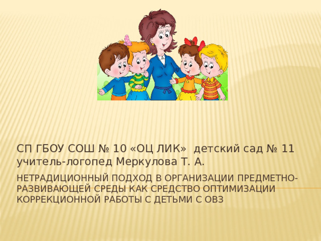 СП ГБОУ СОШ № 10 «ОЦ ЛИК» детский сад № 11 учитель-логопед Меркулова Т. А. Нетрадиционный подход в организации предметно-развивающей среды как средство оптимизации коррекционной работы с детьми с ОВЗ