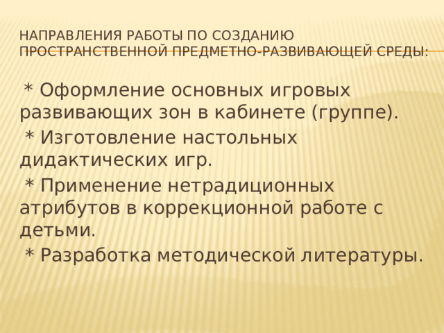 Направления работы по созданию пространственной предметно-развивающей среды:  * Оформление основных игровых развивающих зон в кабинете (группе).  * Изготовление настольных дидактических игр.  * Применение нетрадиционных атрибутов в коррекционной работе с детьми.  * Разработка методической литературы.