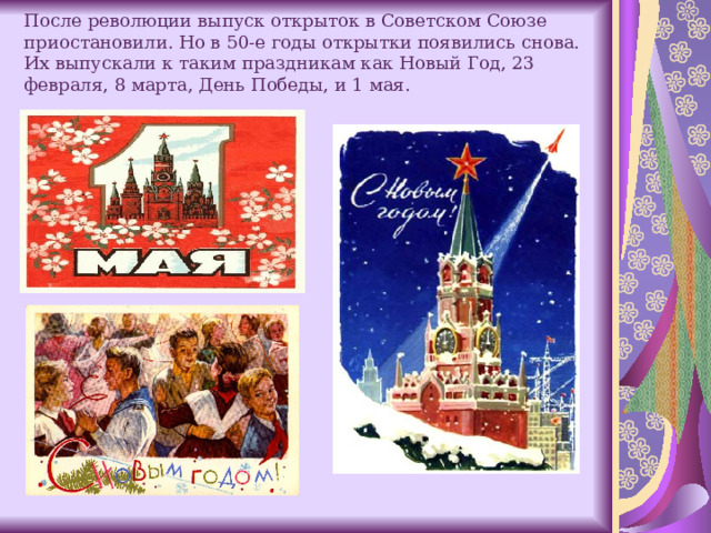 После революции выпуск открыток в Советском Союзе приостановили. Но в 50-е годы открытки появились снова. Их выпускали к таким праздникам как Новый Год, 23 февраля, 8 марта, День Победы, и 1 мая.