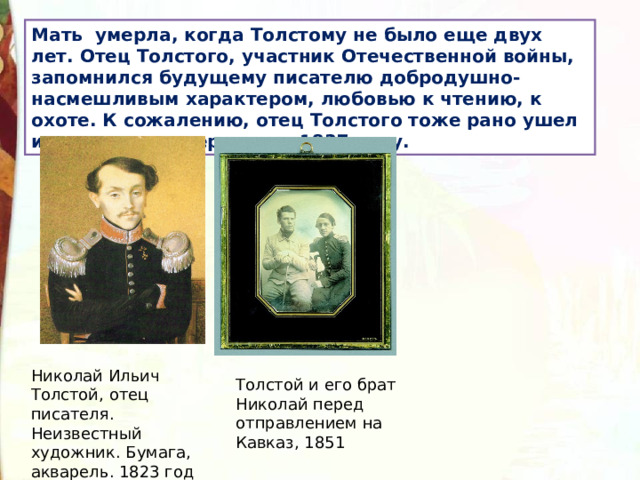 Мать умерла, когда Толстому не было еще двух лет. Отец Толстого, участник Отечественной войны, запомнился будущему писателю добродушно-насмешливым характером, любовью к чтению, к охоте. К сожалению, отец Толстого тоже рано ушел из жизни, он умер рано в 1837 году. Николай Ильич Толстой, отец писателя. Неизвестный художник. Бумага, акварель. 1823 год Толстой и его брат Николай перед отправлением на Кавказ, 1851