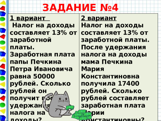 ЗАДАНИЕ №4 1 вариант  Налог на доходы составляет 13% от заработной платы. Заработная плата папы Печкина Петра Ивановича равна 50000 рублей. Сколько рублей он получит после удержания налога на доходы? 2 вариант Налог на доходы составляет 13% от заработной платы. После удержания налога на доходы мама Печкина Мария Константиновна получила 17400 рублей. Сколько рублей составляет заработная плата Марии Константиновны?