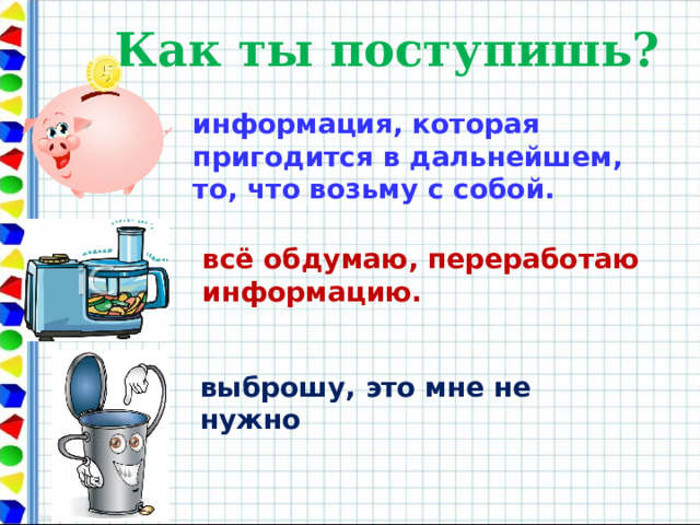 Как ты поступишь? информация, которая пригодится в дальнейшем, то, что возьму с собой. всё обдумаю, переработаю информацию. выброшу, это мне не нужно